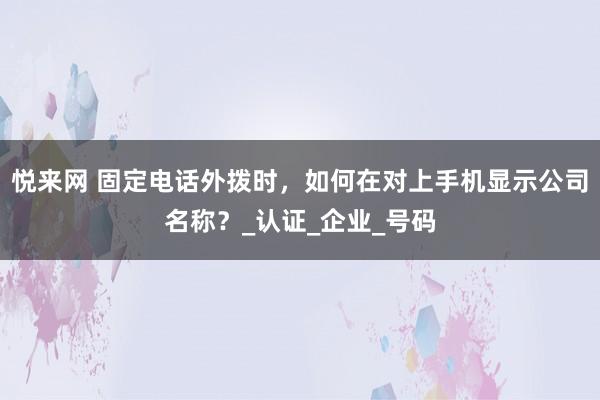 悦来网 固定电话外拨时，如何在对上手机显示公司名称？_认证_企业_号码
