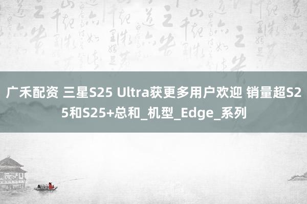 广禾配资 三星S25 Ultra获更多用户欢迎 销量超S25和S25+总和_机型_Edge_系列