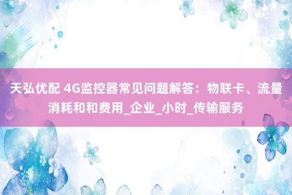 天弘优配 4G监控器常见问题解答：物联卡、流量消耗和和费用_企业_小时_传输服务
