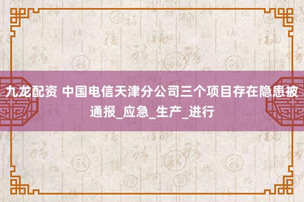 九龙配资 中国电信天津分公司三个项目存在隐患被通报_应急_生产_进行