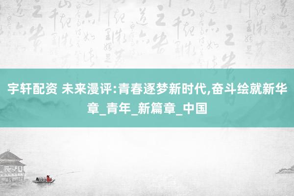 宇轩配资 未来漫评:青春逐梦新时代,奋斗绘就新华章_青年_新篇章_中国