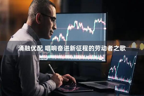 涌融优配 唱响奋进新征程的劳动者之歌