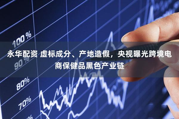 永华配资 虚标成分、产地造假，央视曝光跨境电商保健品黑色产业链