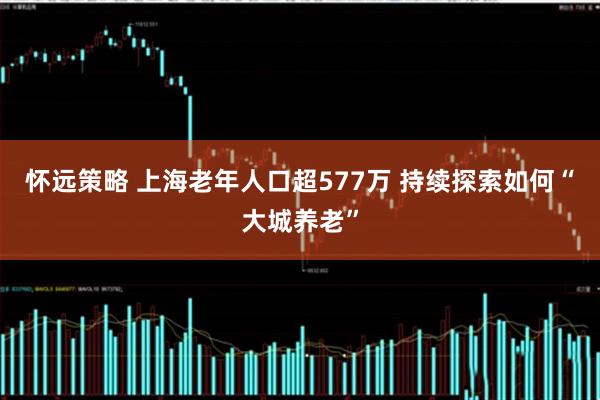 怀远策略 上海老年人口超577万 持续探索如何“大城养老”