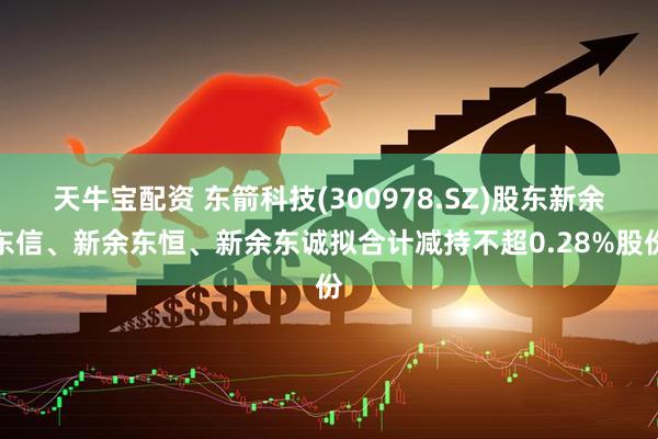 天牛宝配资 东箭科技(300978.SZ)股东新余东信、新余东恒、新余东诚拟合计减持不超0.28%股份