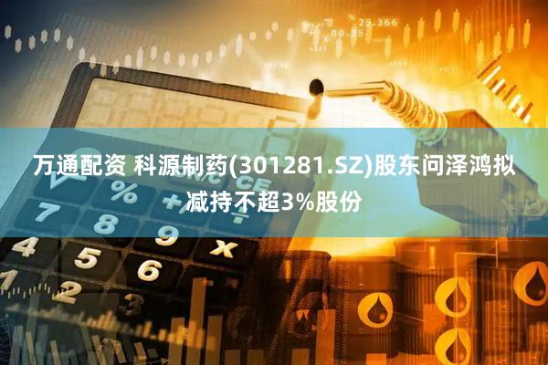 万通配资 科源制药(301281.SZ)股东问泽鸿拟减持不超3%股份