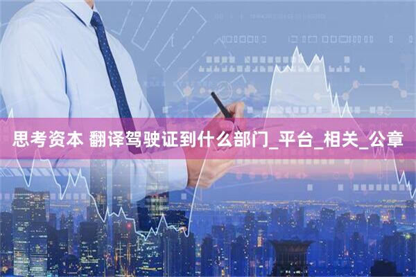 思考资本 翻译驾驶证到什么部门_平台_相关_公章