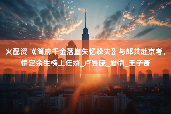火配资 《简府千金落崖失忆躲灾》与郎共赴京考，情定余生榜上佳婿_卢昱晓_爱情_王子奇