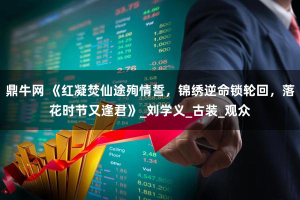 鼎牛网 《红凝焚仙途殉情誓，锦绣逆命锁轮回，落花时节又逢君》_刘学义_古装_观众