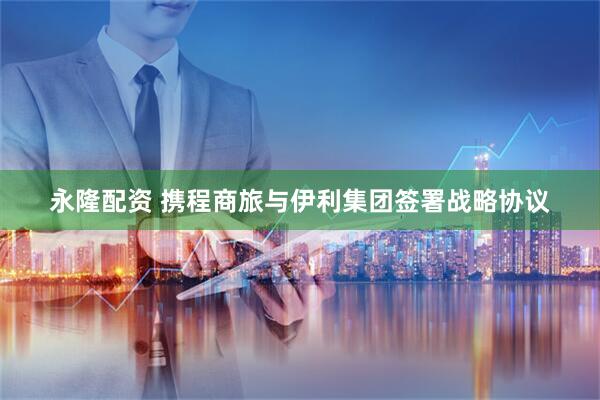 永隆配资 携程商旅与伊利集团签署战略协议