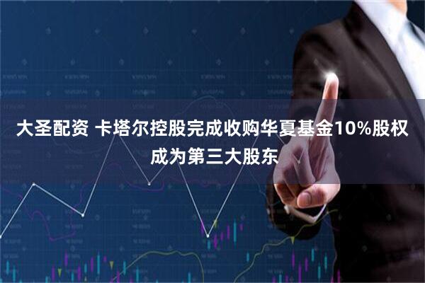 大圣配资 卡塔尔控股完成收购华夏基金10%股权 成为第三大股东