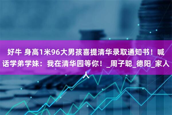 好牛 身高1米96大男孩喜提清华录取通知书！喊话学弟学妹：我在清华园等你！_周子聪_德阳_家人