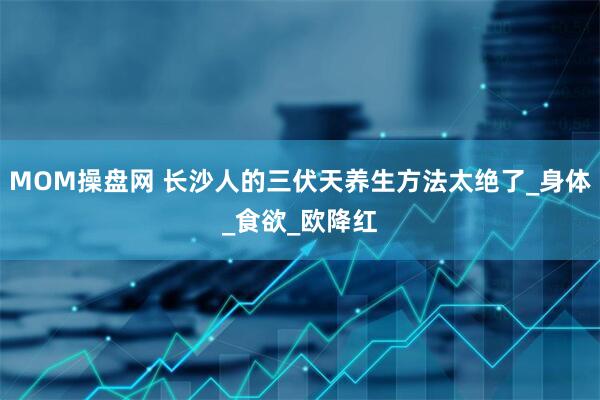 MOM操盘网 长沙人的三伏天养生方法太绝了_身体_食欲_欧降红