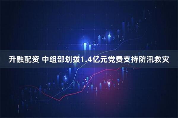 升融配资 中组部划拨1.4亿元党费支持防汛救灾