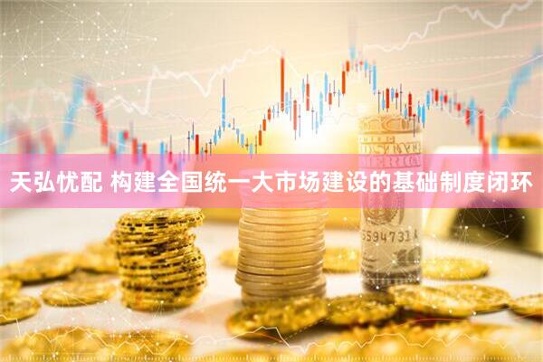 天弘忧配 构建全国统一大市场建设的基础制度闭环