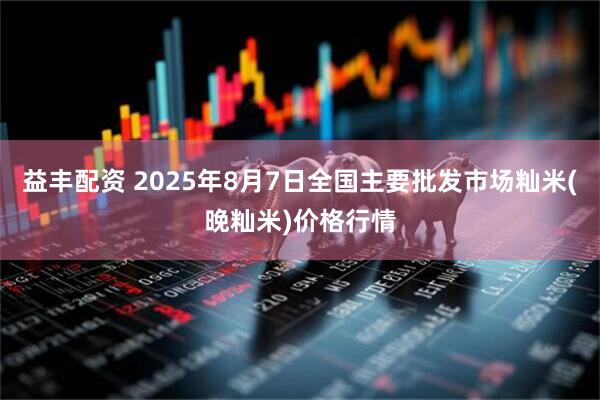 益丰配资 2025年8月7日全国主要批发市场籼米(晚籼米)价格行情