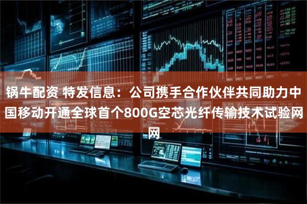 锅牛配资 特发信息：公司携手合作伙伴共同助力中国移动开通全球首个800G空芯光纤传输技术试验网