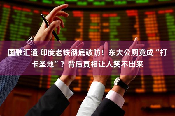 国融汇通 印度老铁彻底破防！东大公厕竟成“打卡圣地”？背后真相让人笑不出来