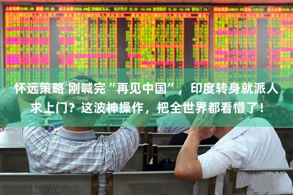 怀远策略 刚喊完“再见中国”，印度转身就派人求上门？这波神操作，把全世界都看懵了！