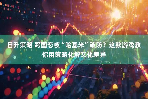 日升策略 跨国恋被“哈基米”破防？这款游戏教你用策略化解文化差异