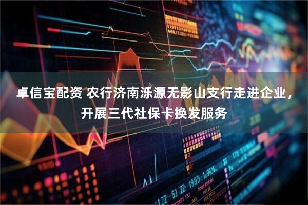 卓信宝配资 农行济南泺源无影山支行走进企业，开展三代社保卡换发服务