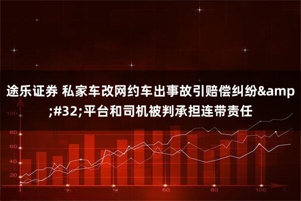 途乐证券 私家车改网约车出事故引赔偿纠纷 平台和司机被判承担连带责任